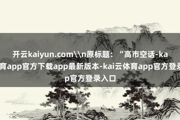 开云kaiyun.com\n原标题：“高市空话-kai云体育app官方下载app最新版本-kai云体育app官方登录入口