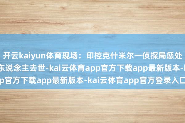 开云kaiyun体育现场：印控克什米尔一侦探局惩处缉获物发生爆炸 致8东说念主去世-kai云体育app官方下载app最新版本-kai云体育app官方登录入口