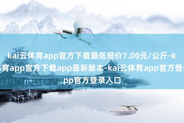 kai云体育app官方下载最低报价7.00元/公斤-kai云体育app官方下载app最新版本-kai云体育app官方登录入口