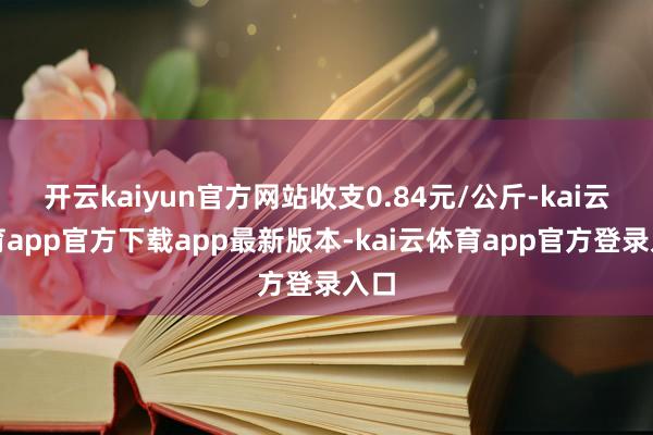 开云kaiyun官方网站收支0.84元/公斤-kai云体育app官方下载app最新版本-kai云体育app官方登录入口
