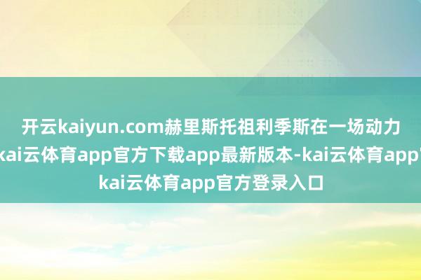 开云kaiyun.com　　赫里斯托祖利季斯在一场动力会议上暗示-kai云体育app官方下载app最新版本-kai云体育app官方登录入口
