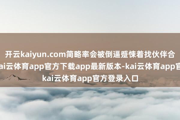 开云kaiyun.com简略率会被倒逼蹙悚着找伙伴合并扩范围-kai云体育app官方下载app最新版本-kai云体育app官方登录入口