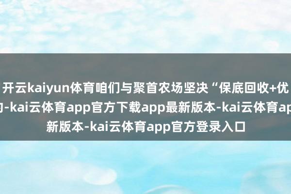 开云kaiyun体育咱们与聚首农场坚决“保底回收+优质优价” 的条约-kai云体育app官方下载app最新版本-kai云体育app官方登录入口