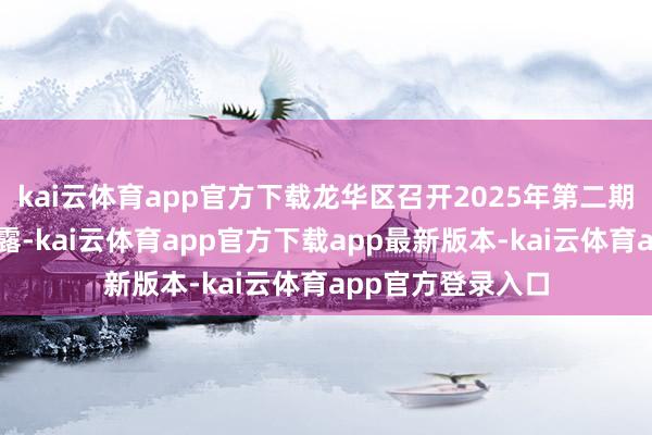 kai云体育app官方下载龙华区召开2025年第二期新闻发布会时透露-kai云体育app官方下载app最新版本-kai云体育app官方登录入口