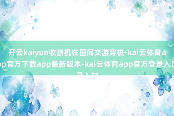 开云kaiyun收割机在田间交游穿梭-kai云体育app官方下载app最新版本-kai云体育app官方登录入口