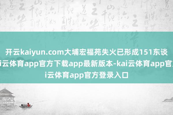 开云kaiyun.com大埔宏福苑失火已形成151东谈主遭难-kai云体育app官方下载app最新版本-kai云体育app官方登录入口