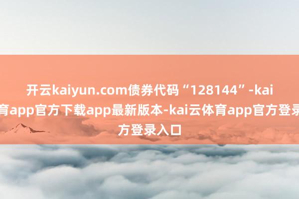 开云kaiyun.com债券代码“128144”-kai云体育app官方下载app最新版本-kai云体育app官方登录入口