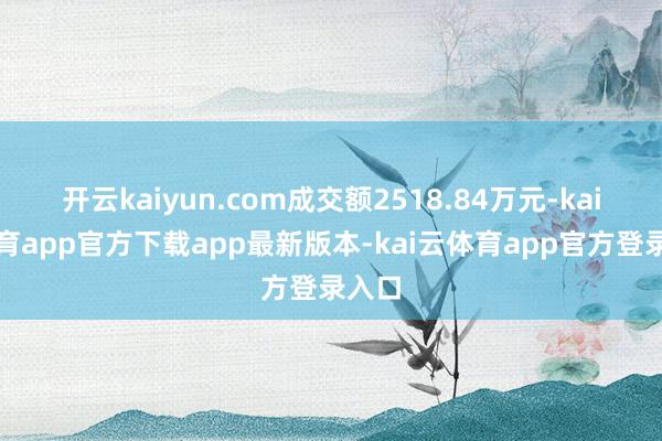 开云kaiyun.com成交额2518.84万元-kai云体育app官方下载app最新版本-kai云体育app官方登录入口
