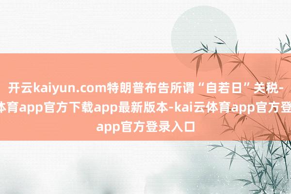 开云kaiyun.com特朗普布告所谓“自若日”关税-kai云体育app官方下载app最新版本-kai云体育app官方登录入口