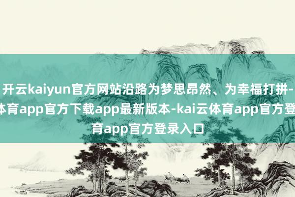 开云kaiyun官方网站沿路为梦思昂然、为幸福打拼-kai云体育app官方下载app最新版本-kai云体育app官方登录入口