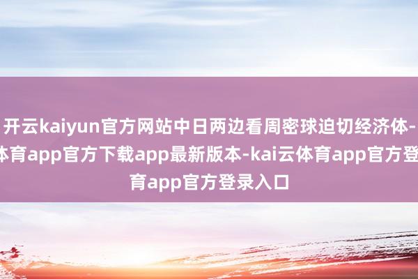 开云kaiyun官方网站中日两边看周密球迫切经济体-kai云体育app官方下载app最新版本-kai云体育app官方登录入口