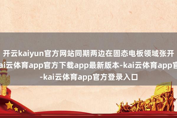 开云kaiyun官方网站同期两边在固态电板领域张开其他配合-kai云体育app官方下载app最新版本-kai云体育app官方登录入口