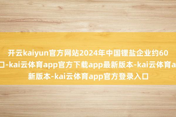 开云kaiyun官方网站2024年中国锂盐企业约60%的原料依赖入口-kai云体育app官方下载app最新版本-kai云体育app官方登录入口