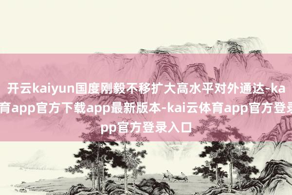 开云kaiyun国度刚毅不移扩大高水平对外通达-kai云体育app官方下载app最新版本-kai云体育app官方登录入口