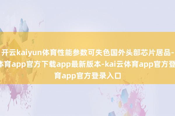 开云kaiyun体育性能参数可失色国外头部芯片居品-kai云体育app官方下载app最新版本-kai云体育app官方登录入口