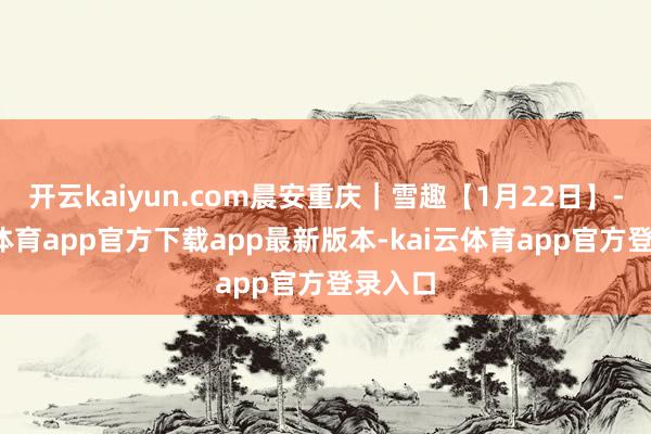 开云kaiyun.com晨安重庆｜雪趣【1月22日】-kai云体育app官方下载app最新版本-kai云体育app官方登录入口