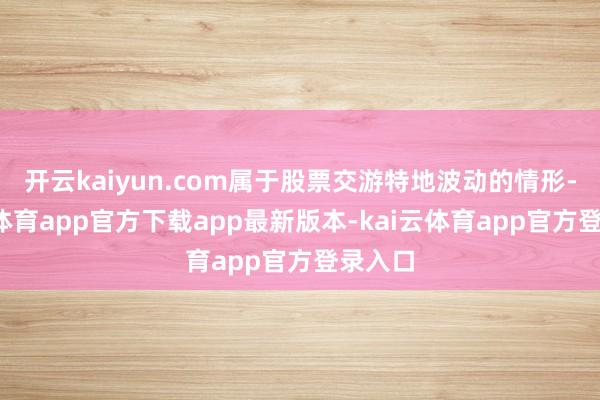 开云kaiyun.com属于股票交游特地波动的情形-kai云体育app官方下载app最新版本-kai云体育app官方登录入口