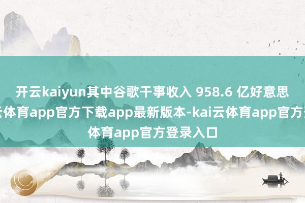 开云kaiyun其中谷歌干事收入 958.6 亿好意思元-kai云体育app官方下载app最新版本-kai云体育app官方登录入口
