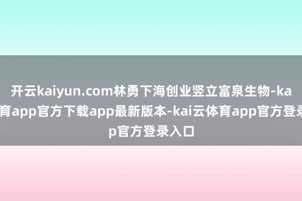 开云kaiyun.com林勇下海创业竖立富泉生物-kai云体育app官方下载app最新版本-kai云体育app官方登录入口